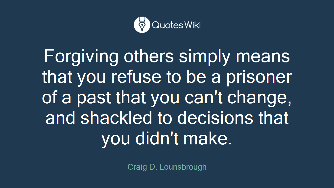 Forgiving others simply means that you refuse to be a prisoner of a past that you can't change, and shackled to decisions that you didn't make.