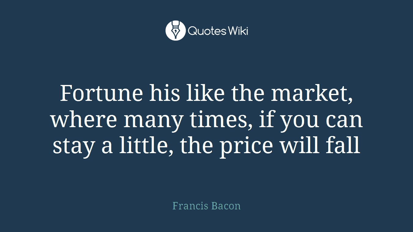 Fortune his like the market, where many times, if you can stay a little, the price will fall
