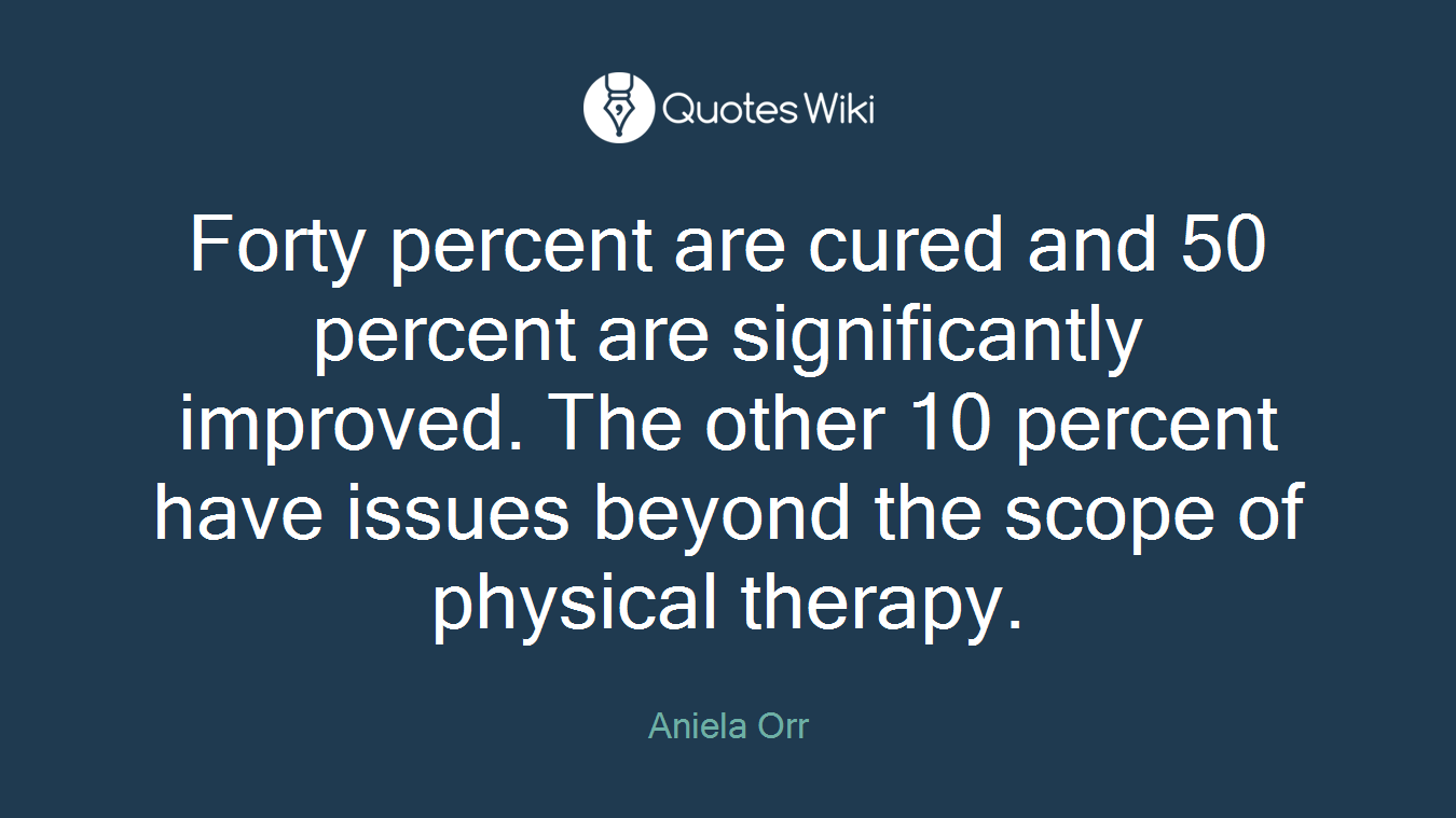 Forty percent are cured and 50 percent are significantly improved. The other 10 percent have issues beyond the scope of physical therapy.