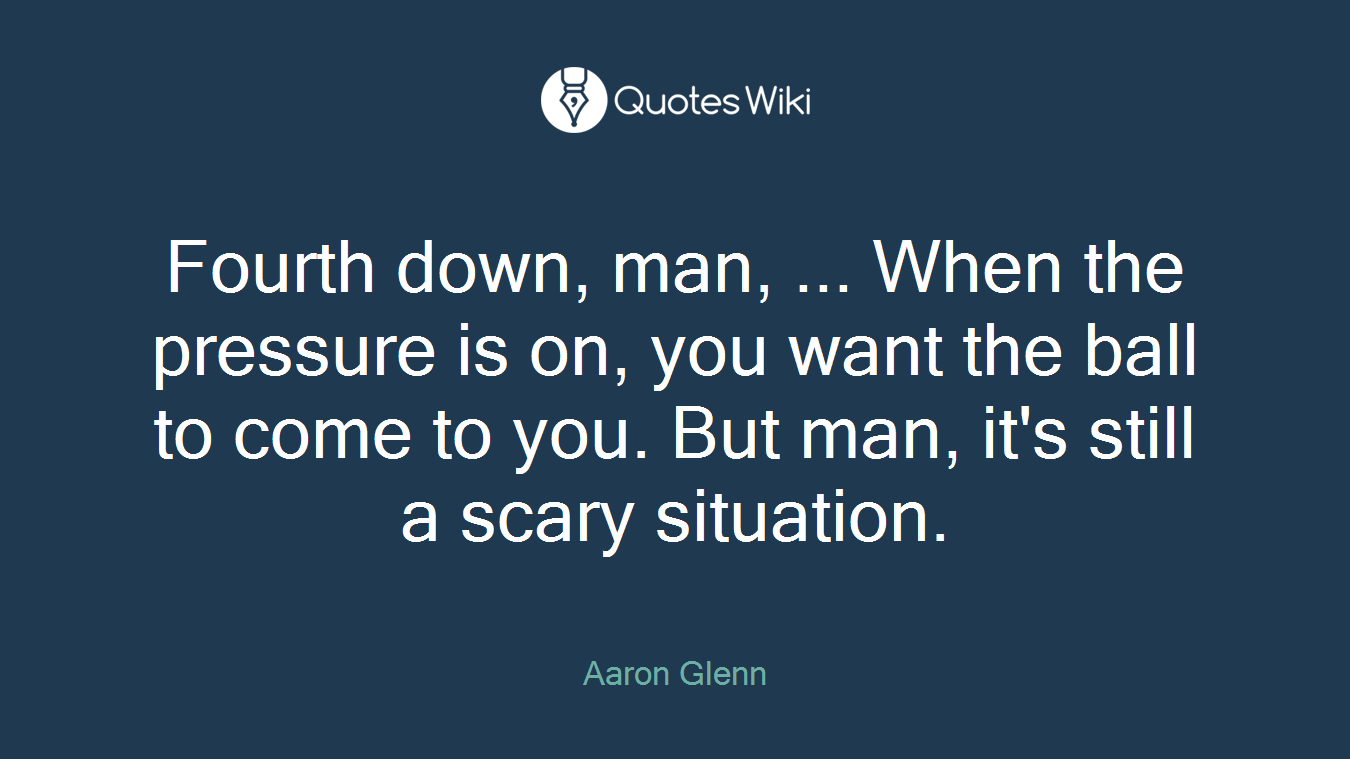 Fourth down, man, ... When the pressure is on, you want the ball to come to you. But man, it's still a scary situation.