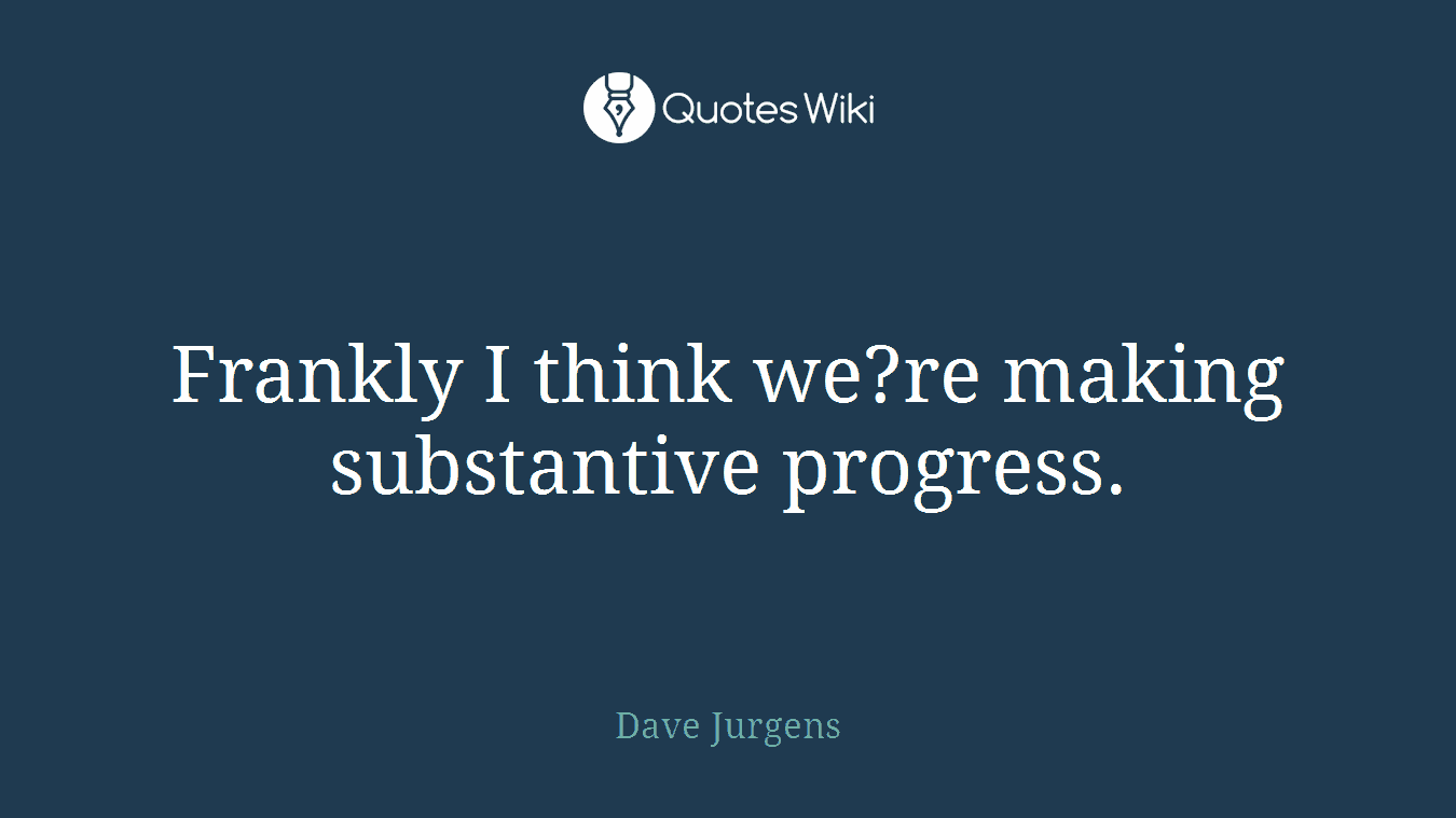 Frankly I think we?re making substantive progress.