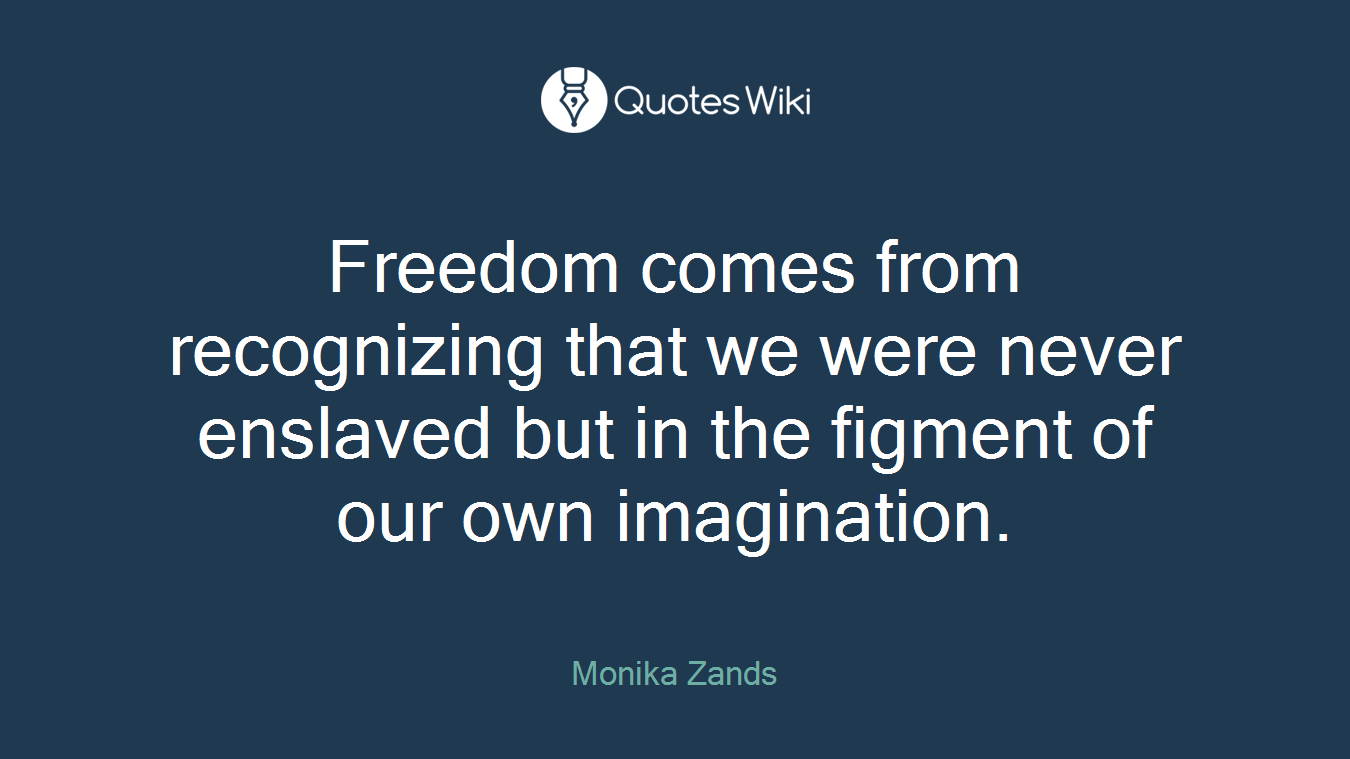 Freedom comes from recognizing that we were never enslaved but in the figment of our own imagination.