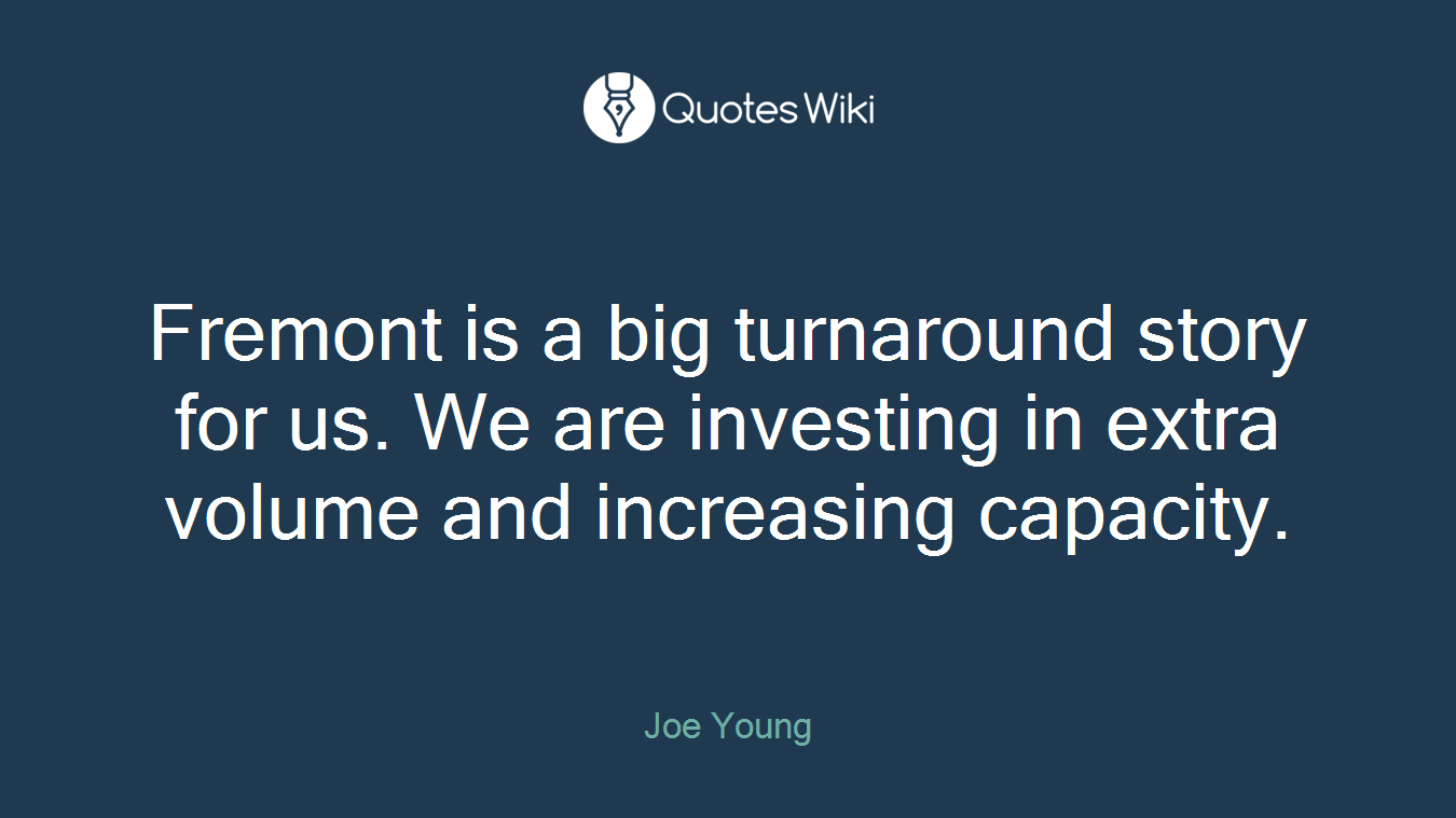 Fremont is a big turnaround story for us. We are investing in extra volume and increasing capacity.