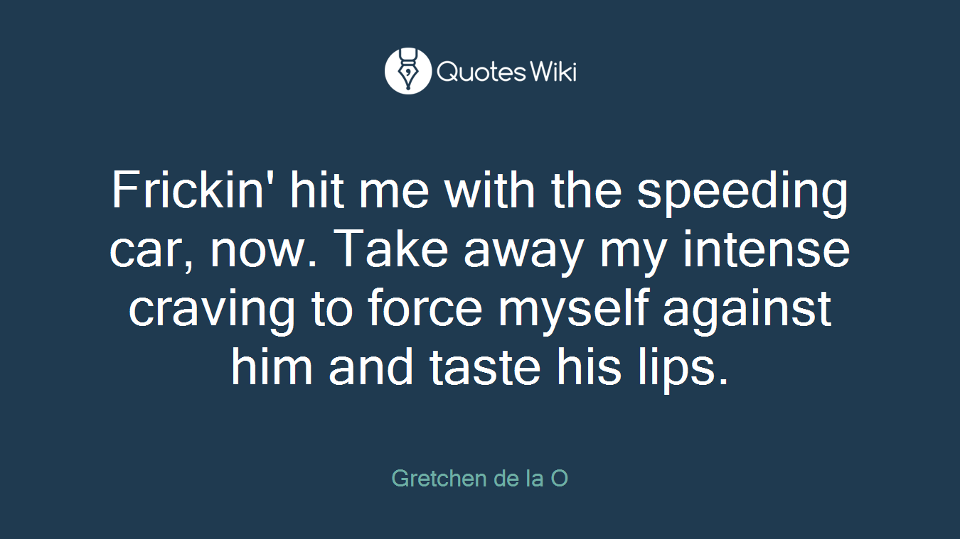 Frickin' hit me with the speeding car, now. Take away my intense craving to force myself against him and taste his lips.