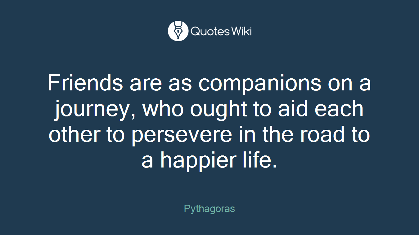 Friends are as companions on a journey, who ought to aid each other to persevere in the road to a happier life.
