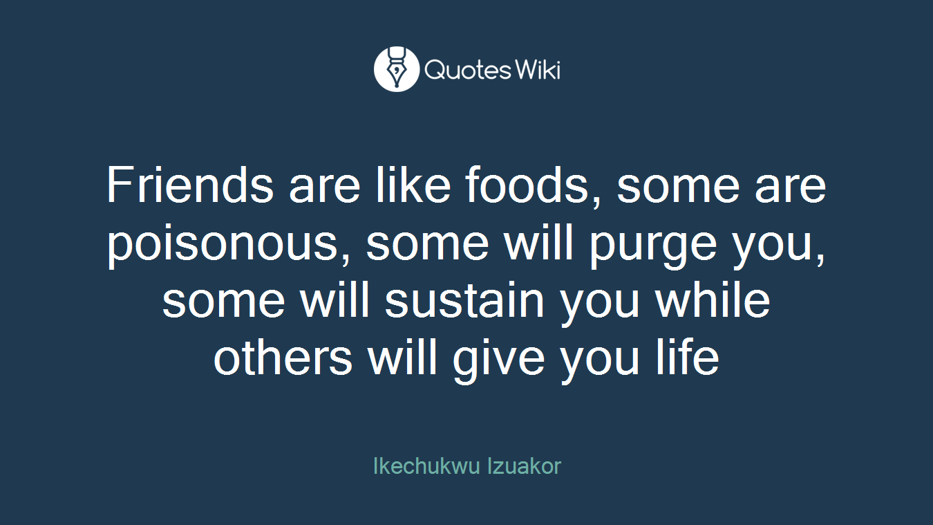 Friends are like foods, some are poisonous, some will purge you, some will sustain you while others will give you life