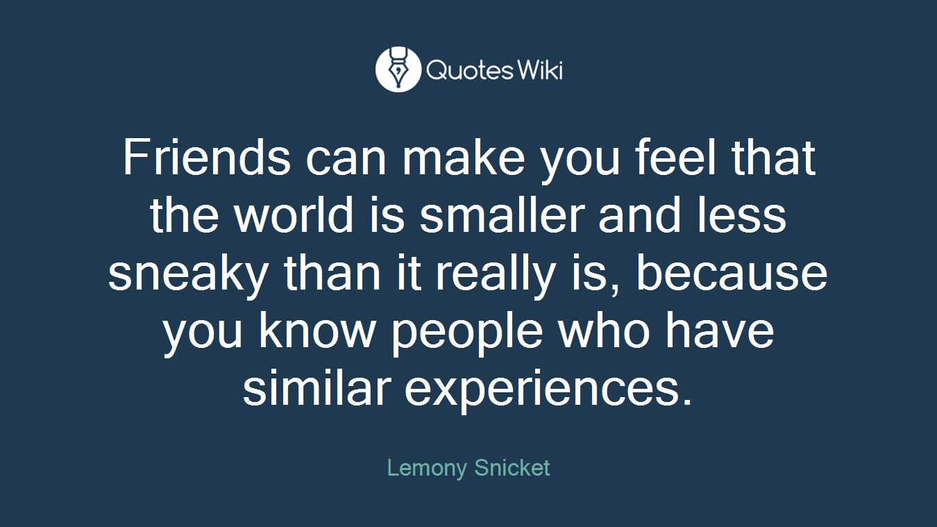 Friends can make you feel that the world is smaller and less sneaky than it really is, because you know people who have similar experiences.