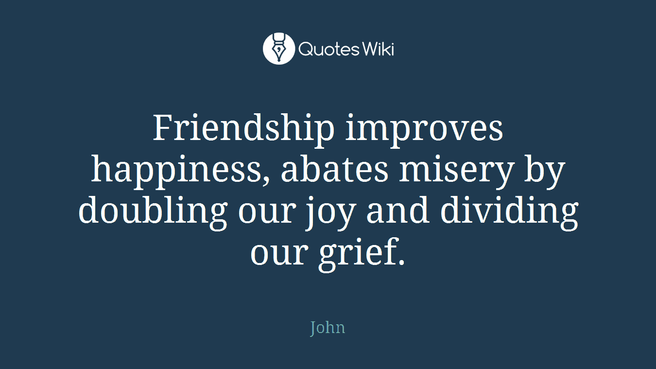 Friendship improves happiness, abates misery by doubling our joy and dividing our grief.