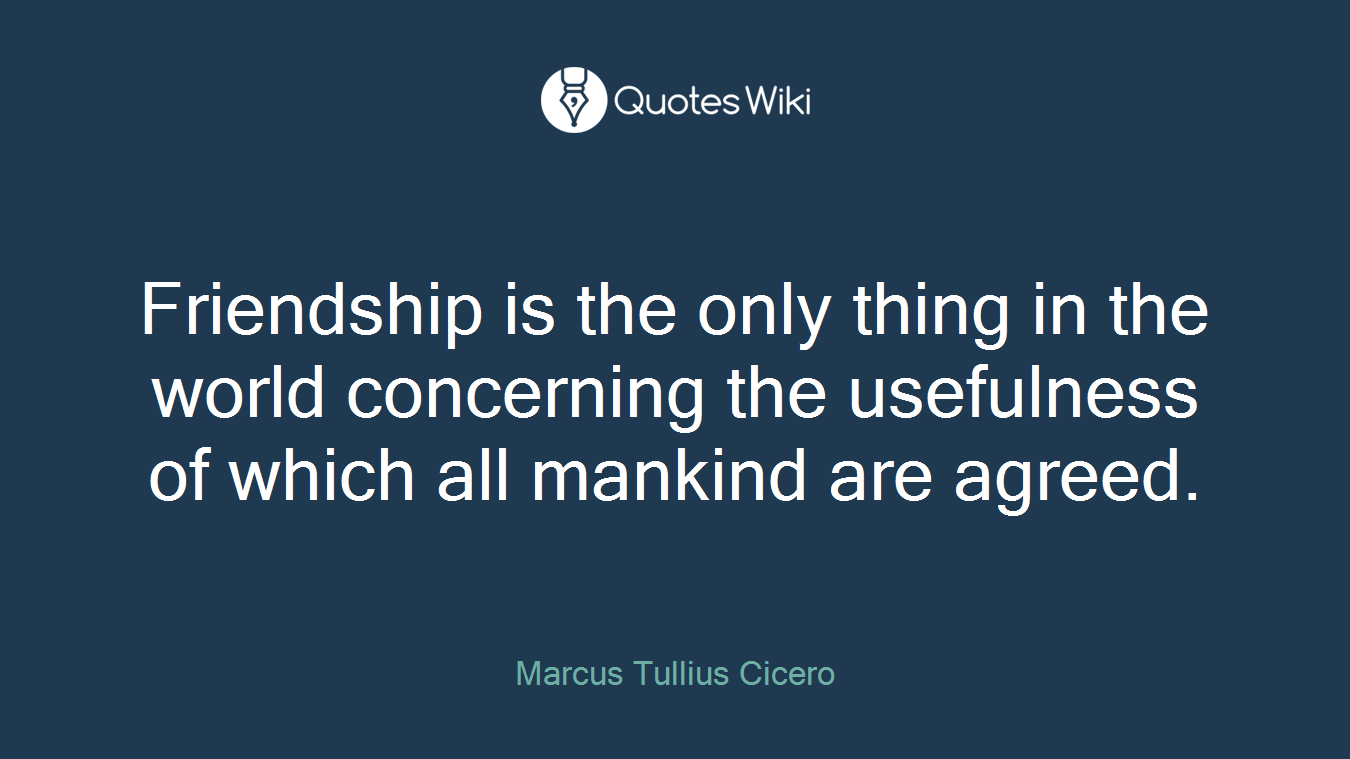Friendship is the only thing in the world concerning the usefulness of which all mankind are agreed.