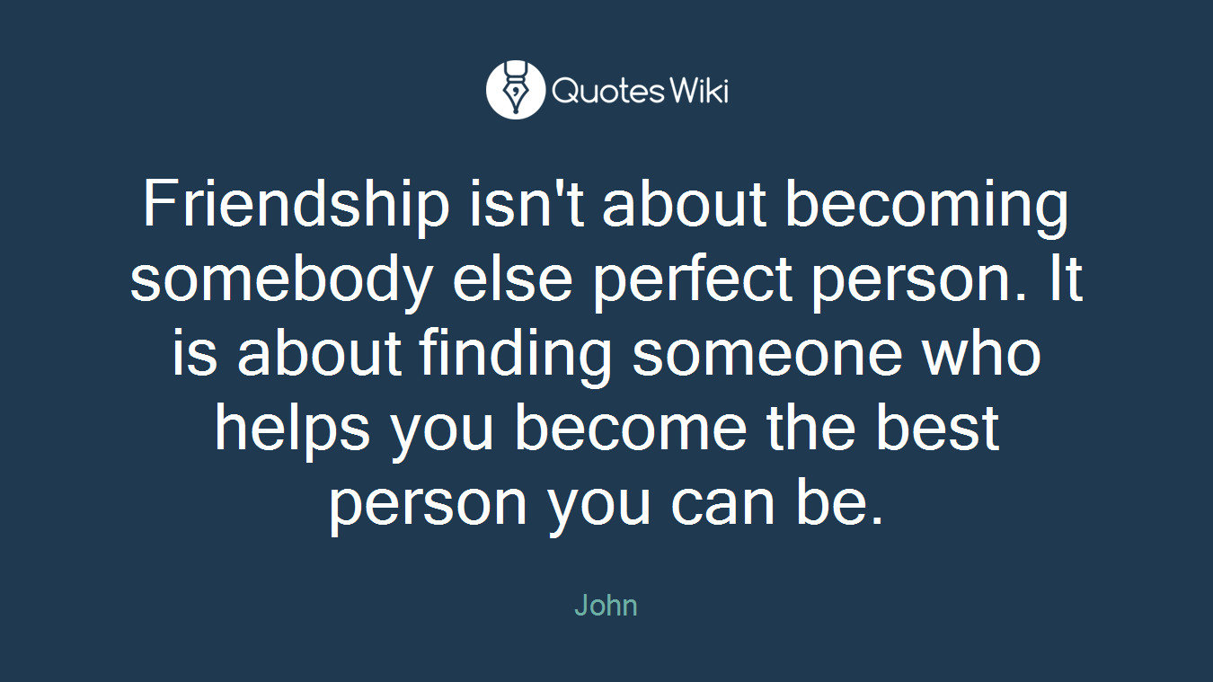 Friendship isn't about becoming somebody else perfect person. It is about finding someone who helps you become the best person you can be.