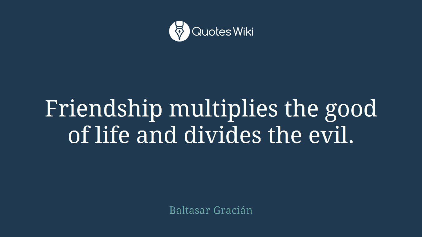 Friendship multiplies the good of life and divides the evil.