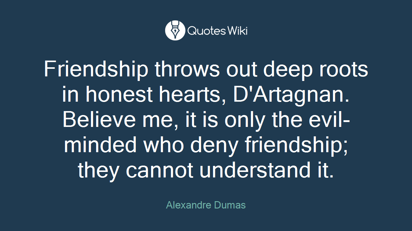 Friendship throws out deep roots in honest hearts, D'Artagnan. Believe me, it is only the evil-minded who deny friendship; they cannot understand it.