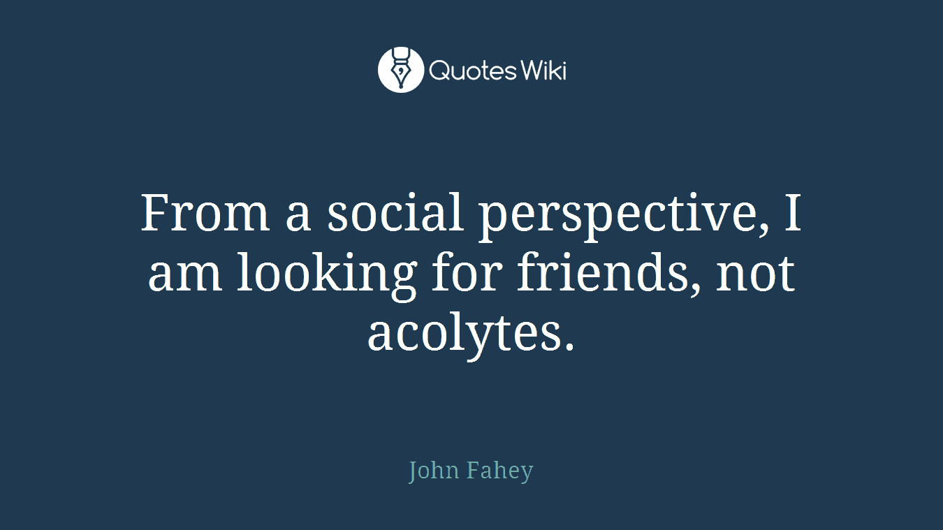 From a social perspective, I am looking for friends, not acolytes.
