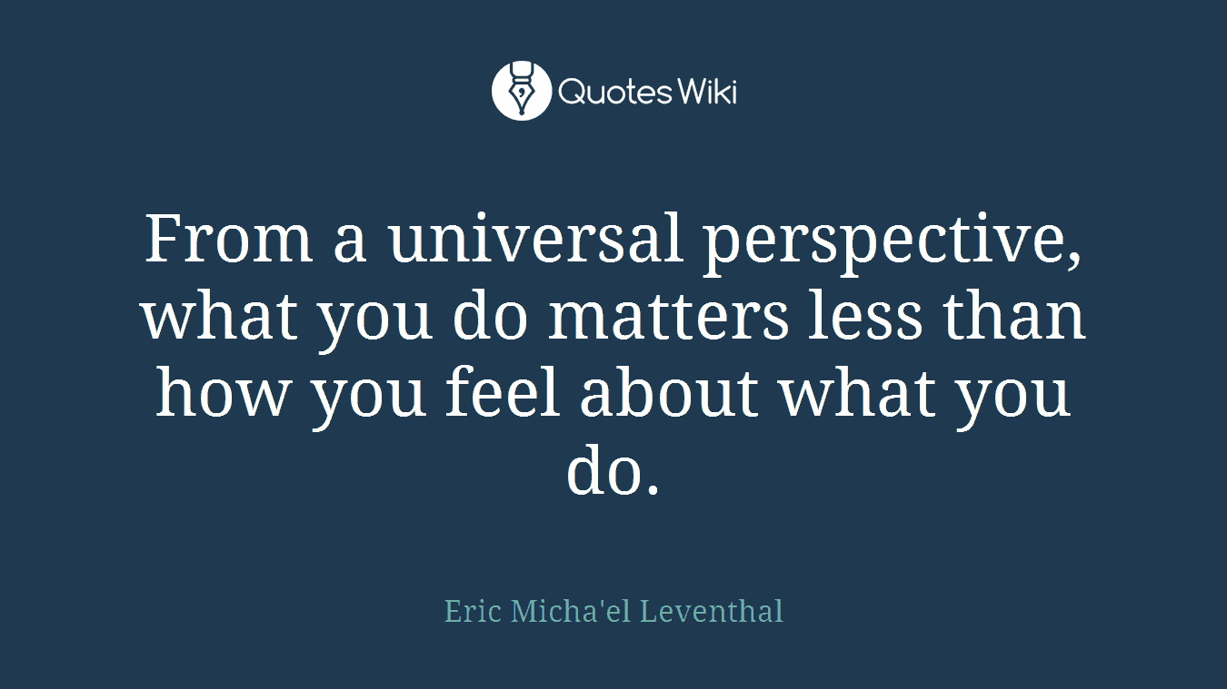 From a universal perspective, what you do matters less than how you feel about what you do.