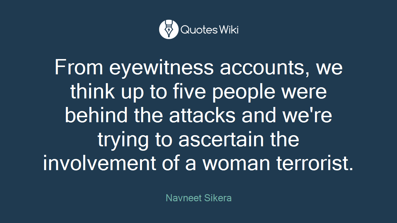 From eyewitness accounts, we think up to five people were behind the attacks and we're trying to ascertain the involvement of a woman terrorist.