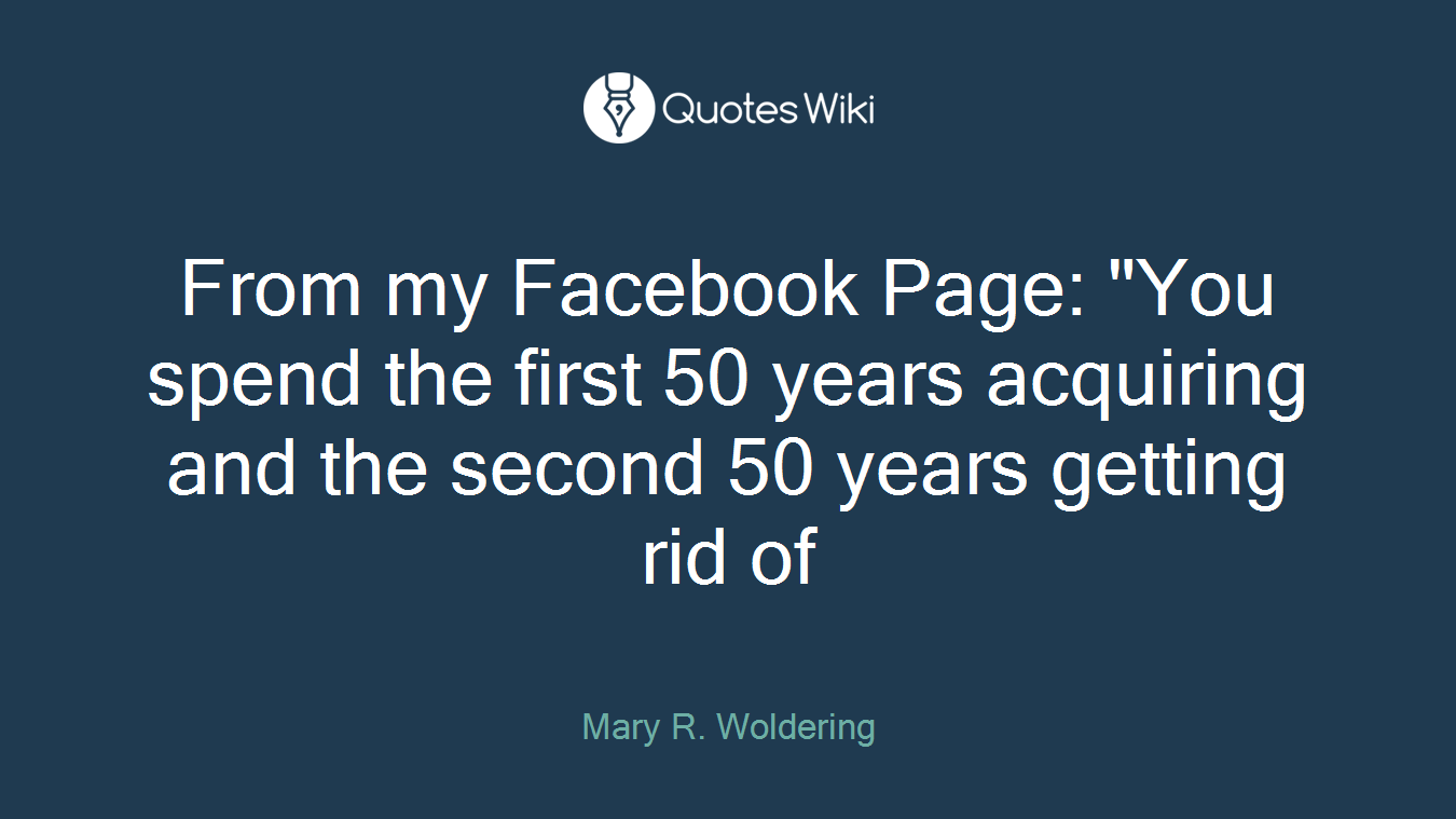 From my Facebook Page: "You spend the first 50 years acquiring and the second 50 years getting rid of
