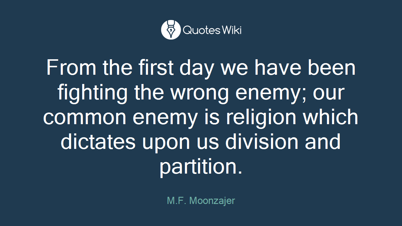 From the first day we have been fighting the wrong enemy; our common enemy is religion which dictates upon us division and partition.