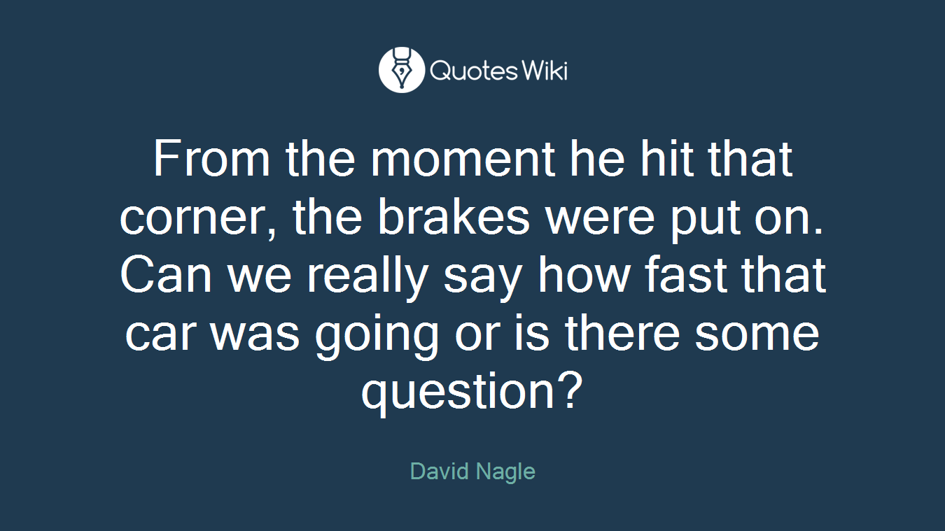From the moment he hit that corner, the brakes were put on. Can we really say how fast that car was going or is there some question?