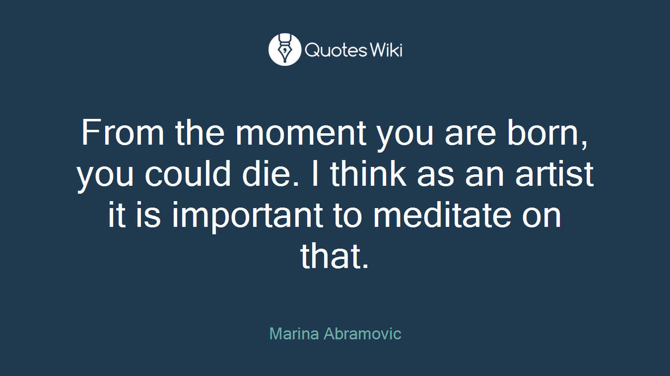 From the moment you are born, you could die. I think as an artist it is important to meditate on that.