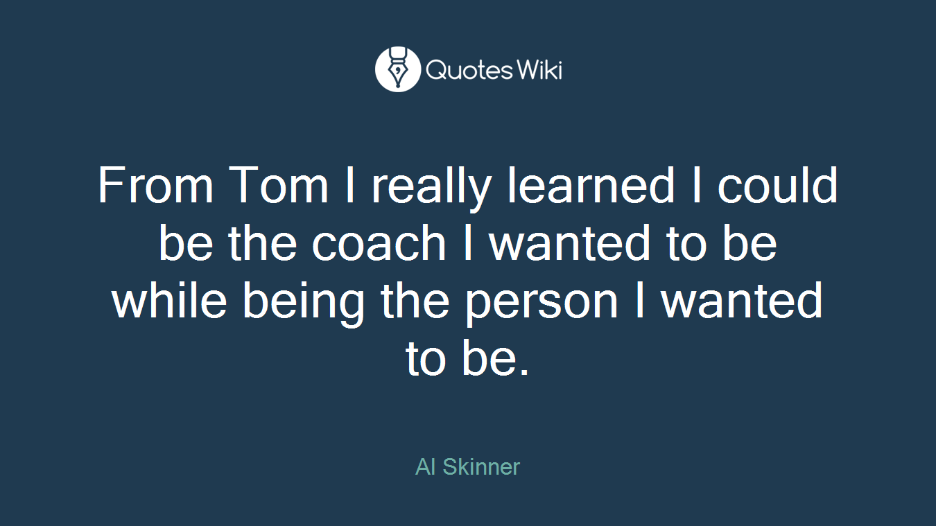 From Tom I really learned I could be the coach I wanted to be while being the person I wanted to be.