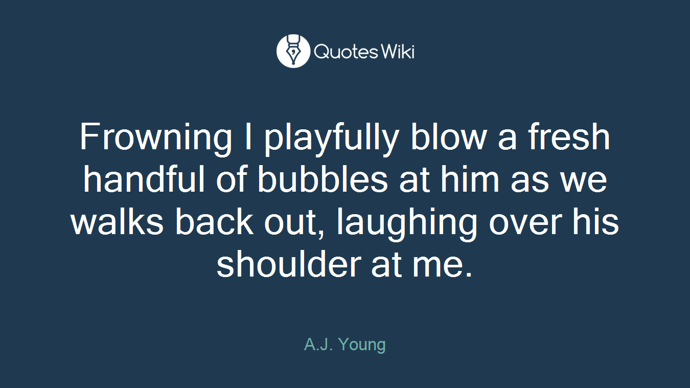 Frowning I playfully blow a fresh handful of bubbles at him as we walks back out, laughing over his shoulder at me.