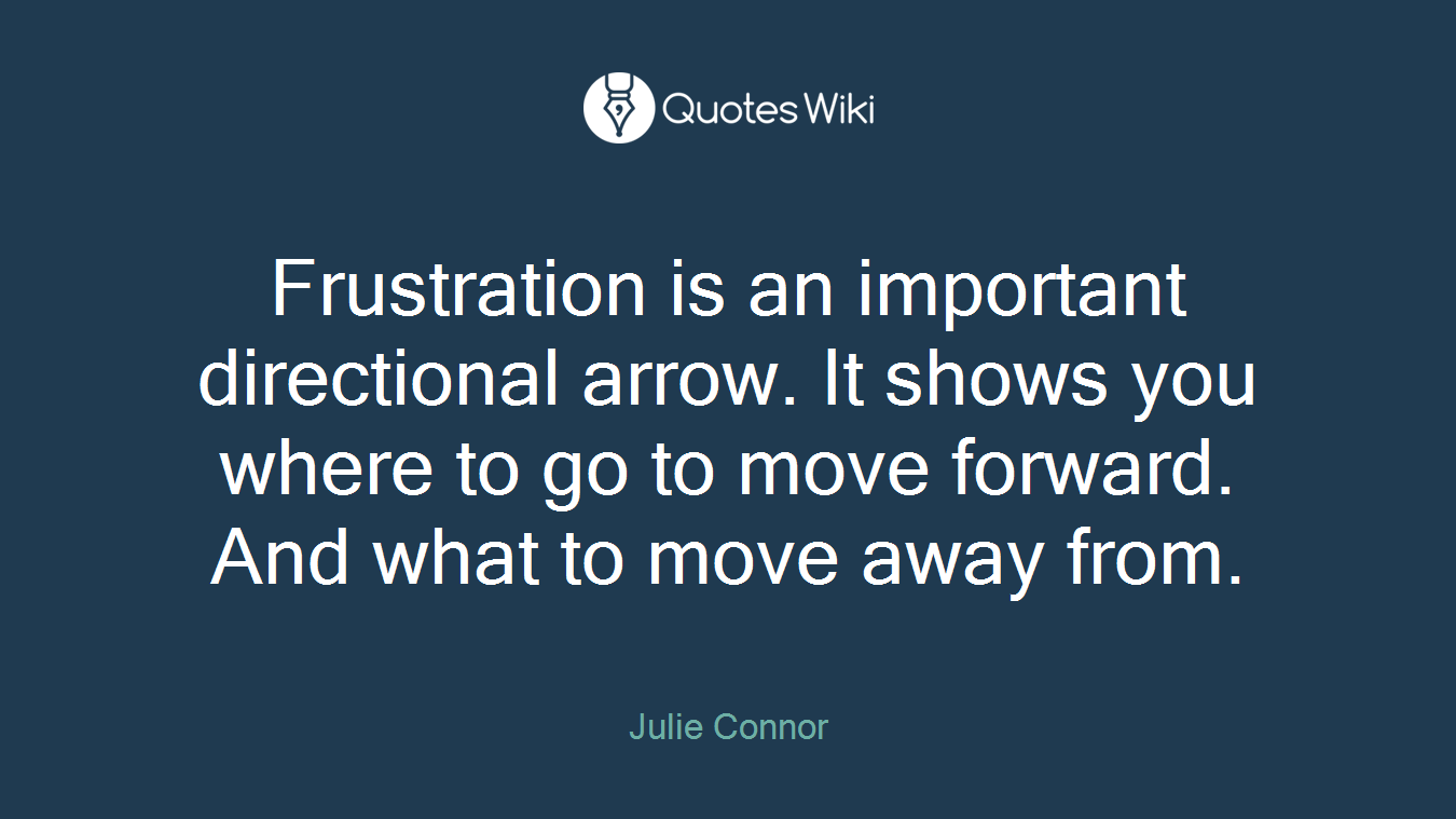 Frustration is an important directional arrow. It shows you where to go to move forward. And what to move away from.