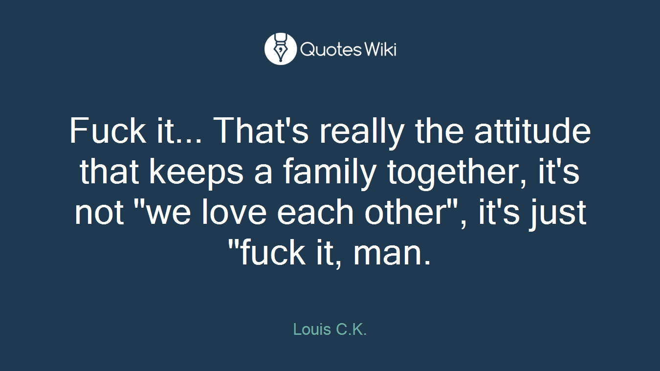 Fuck it... That's really the attitude that keeps a family together, it's not "we love each other", it's just "fuck it, man.