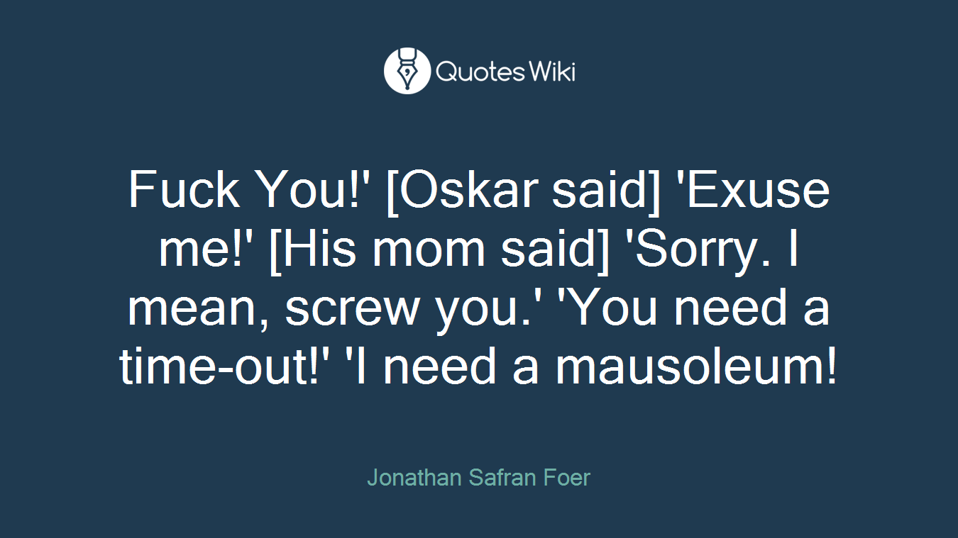 Fuck You!' [Oskar said] 'Exuse me!' [His mom said] 'Sorry. I mean, screw you.' 'You need a time-out!' 'I need a mausoleum!
