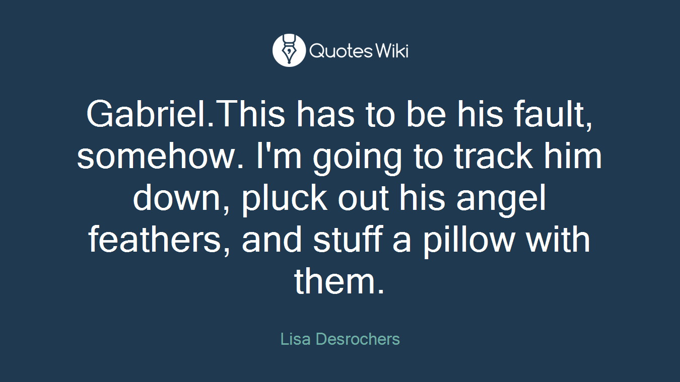 Gabriel.This has to be his fault, somehow. I'm going to track him down, pluck out his angel feathers, and stuff a pillow with them.