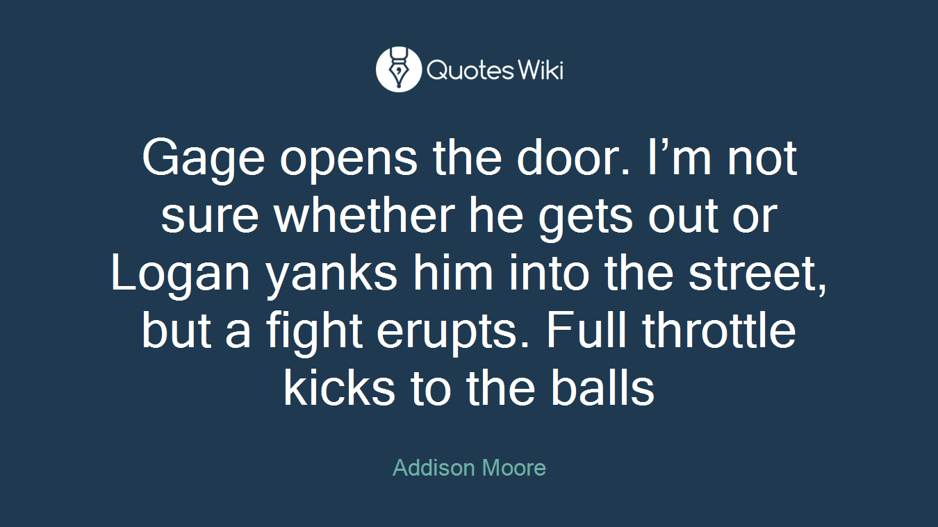 Gage opens the door. I’m not sure whether he gets out or Logan yanks him into the street, but a fight erupts. Full throttle kicks to the balls
