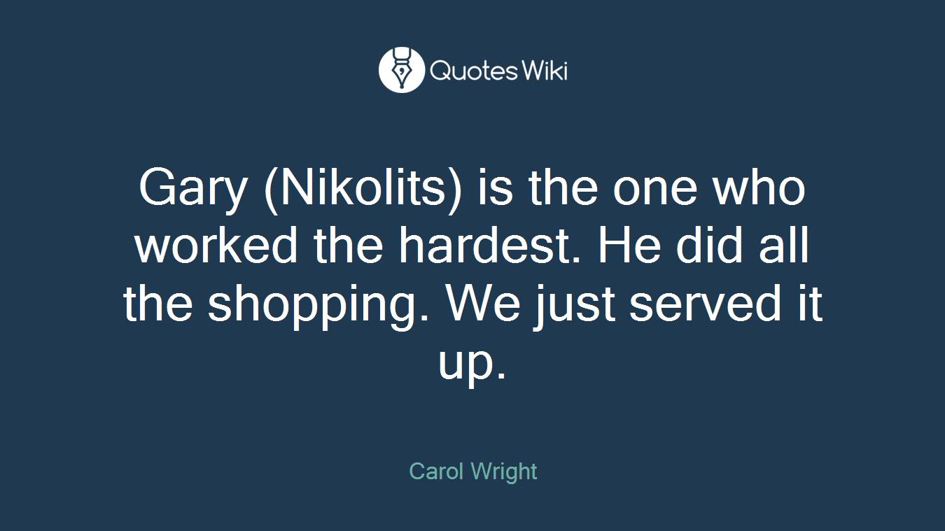 Gary (Nikolits) is the one who worked the hardest. He did all the shopping. We just served it up.