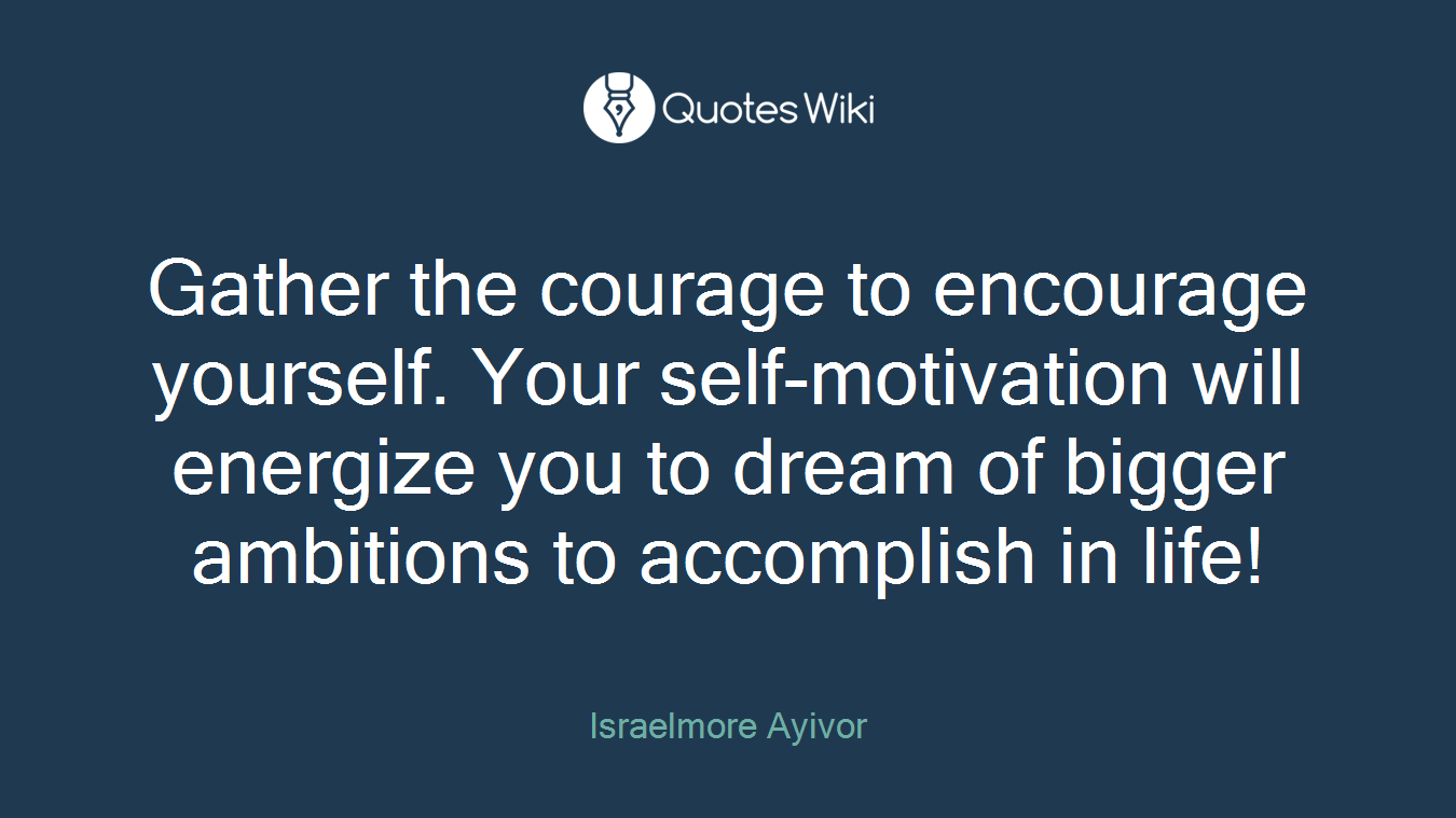 Gather the courage to encourage yourself. Your self-motivation will energize you to dream of bigger ambitions to accomplish in life!