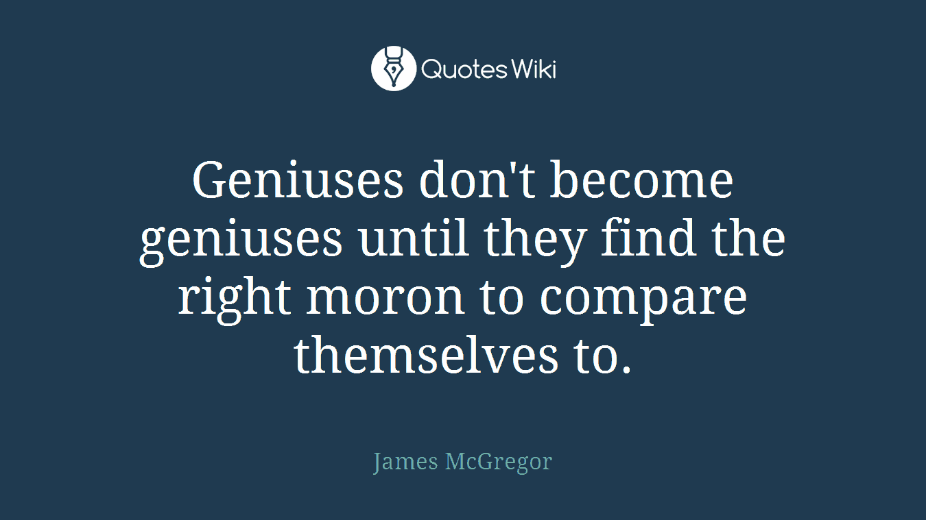 Geniuses don't become geniuses until they find the right moron to compare themselves to.
