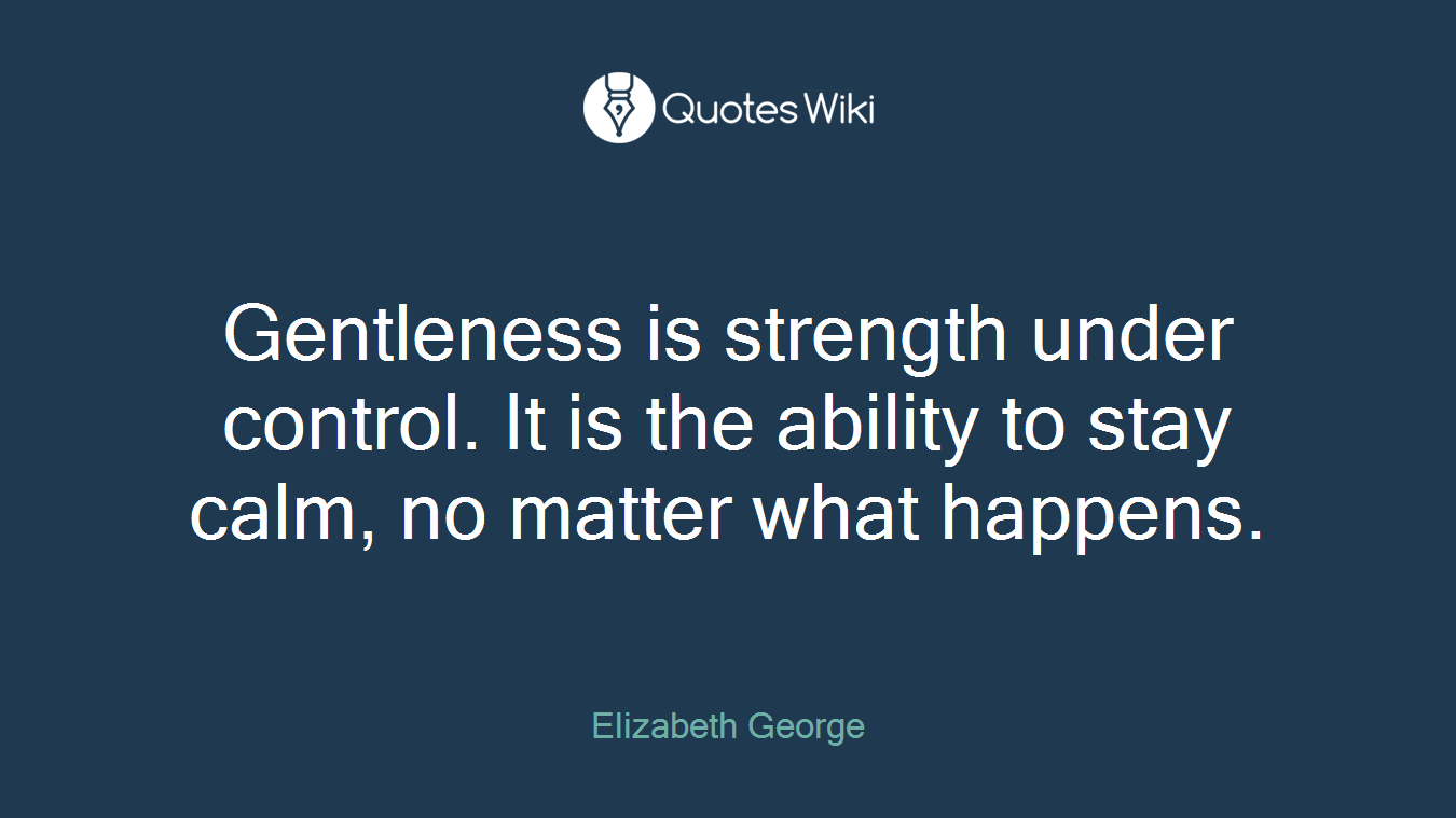 Gentleness is strength under control. It is the ability to stay calm, no matter what happens.