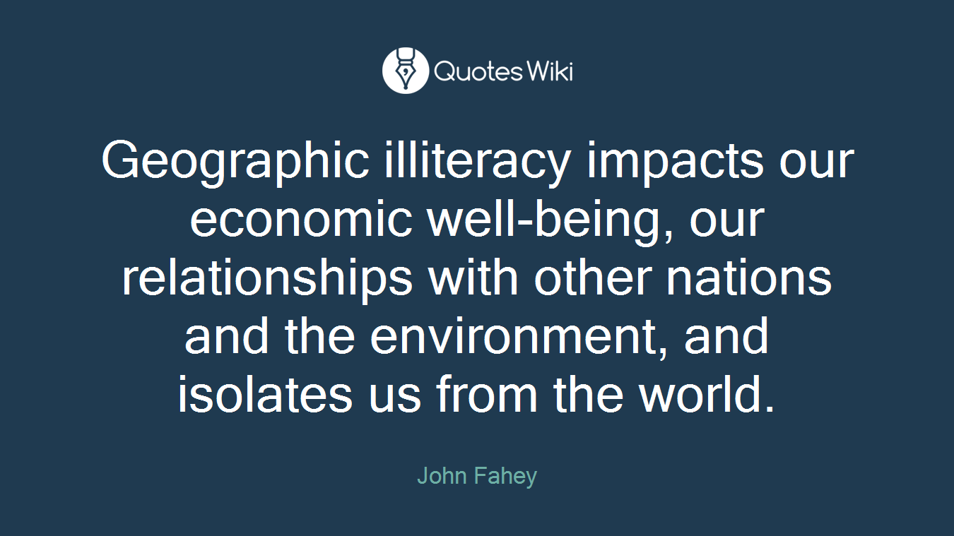 Geographic illiteracy impacts our economic well-being, our relationships with other nations and the environment, and isolates us from the world.
