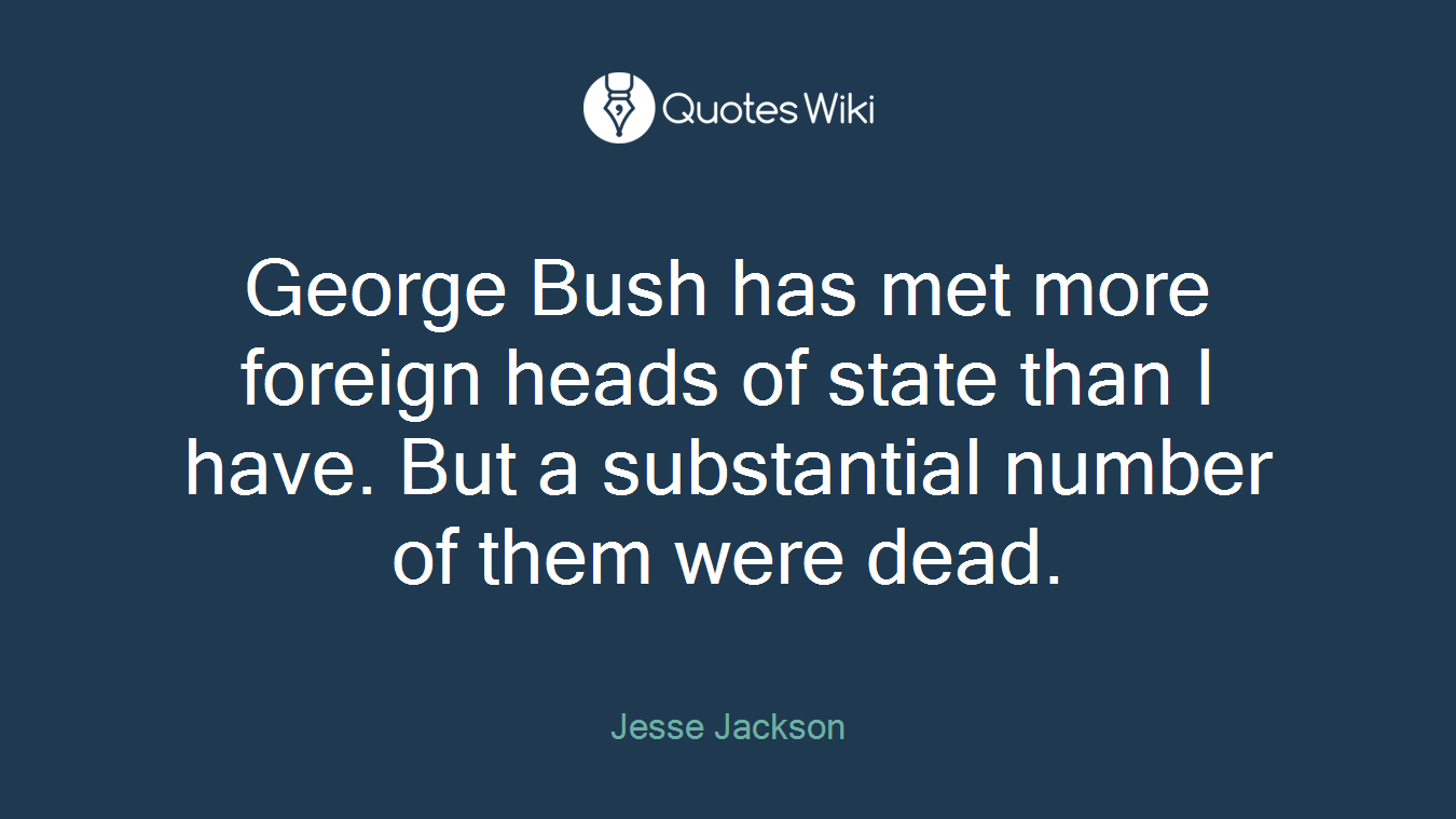 George Bush has met more foreign heads of state than I have. But a substantial number of them were dead.