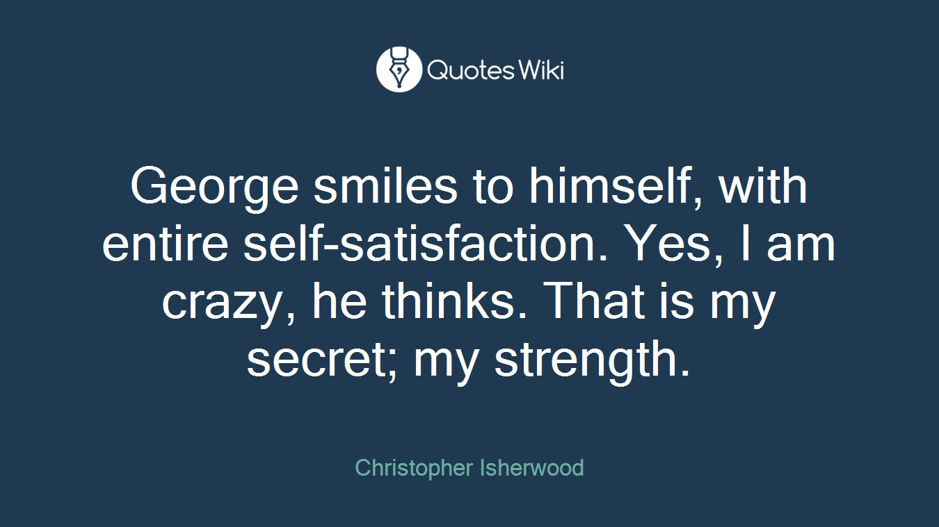 George smiles to himself, with entire self-satisfaction. Yes, I am crazy, he thinks. That is my secret; my strength.