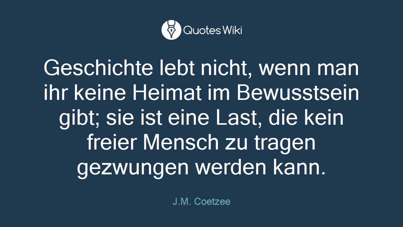 Geschichte lebt nicht, wenn man ihr keine Heimat im Bewusstsein gibt; sie ist eine Last, die kein freier Mensch zu tragen gezwungen werden kann.