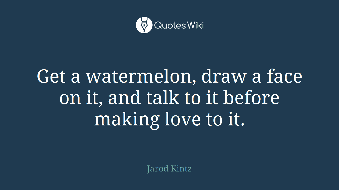 Get a watermelon, draw a face on it, and talk to it before making love to it.