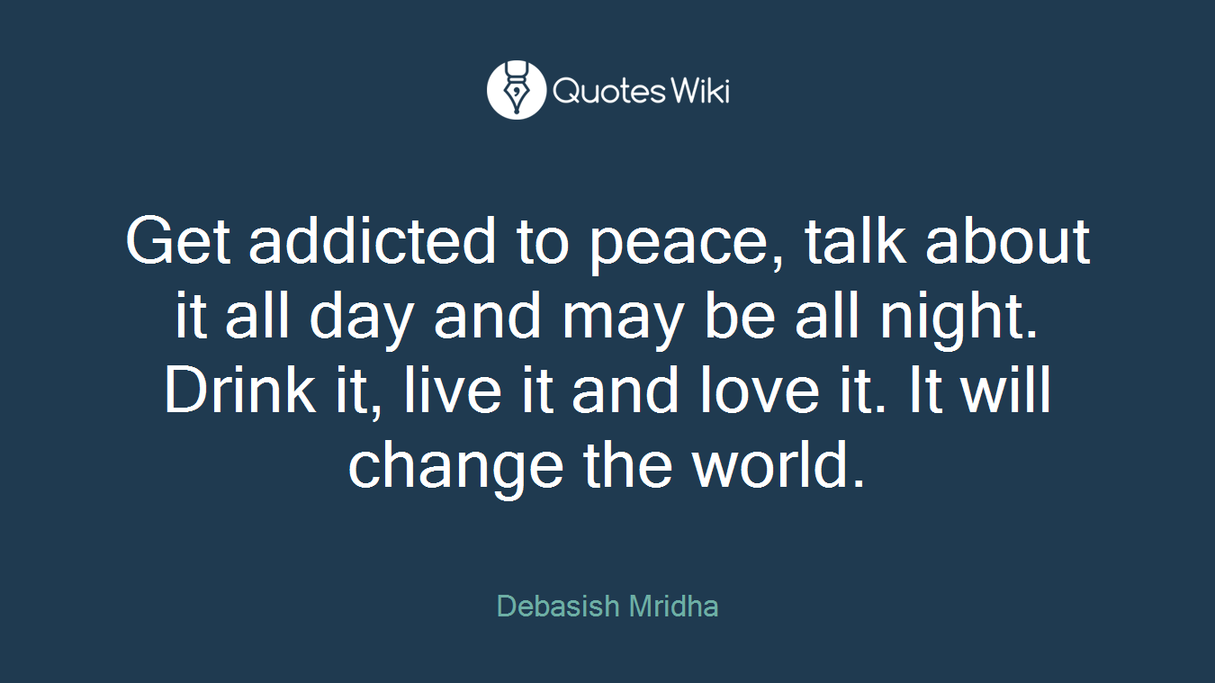 Get addicted to peace, talk about it all day and may be all night. Drink it, live it and love it. It will change the world.