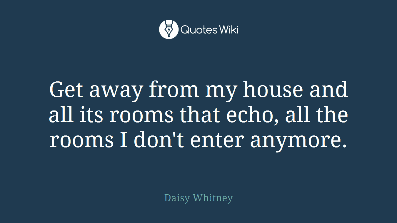 Get away from my house and all its rooms that echo, all the rooms I don't enter anymore.