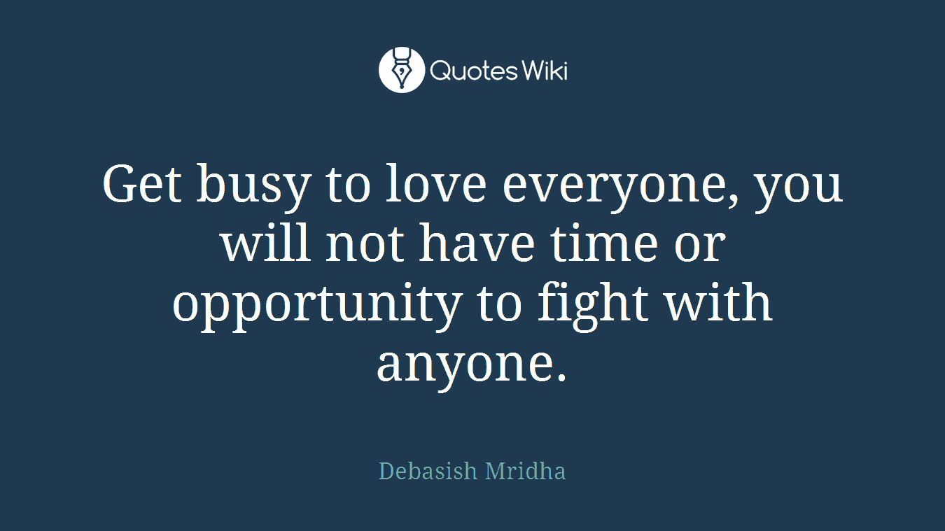 Get busy to love everyone, you will not have time or opportunity to fight with anyone.