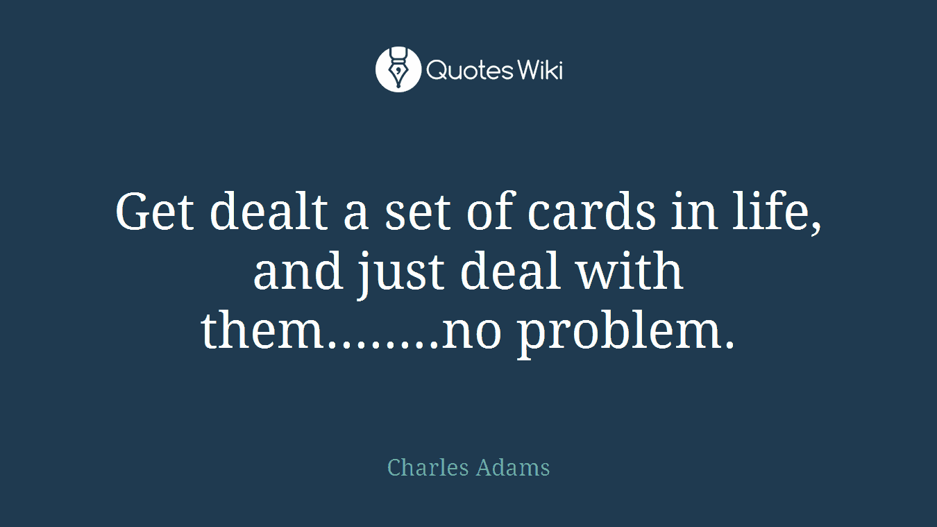 Get dealt a set of cards in life, and just deal with them........no problem.