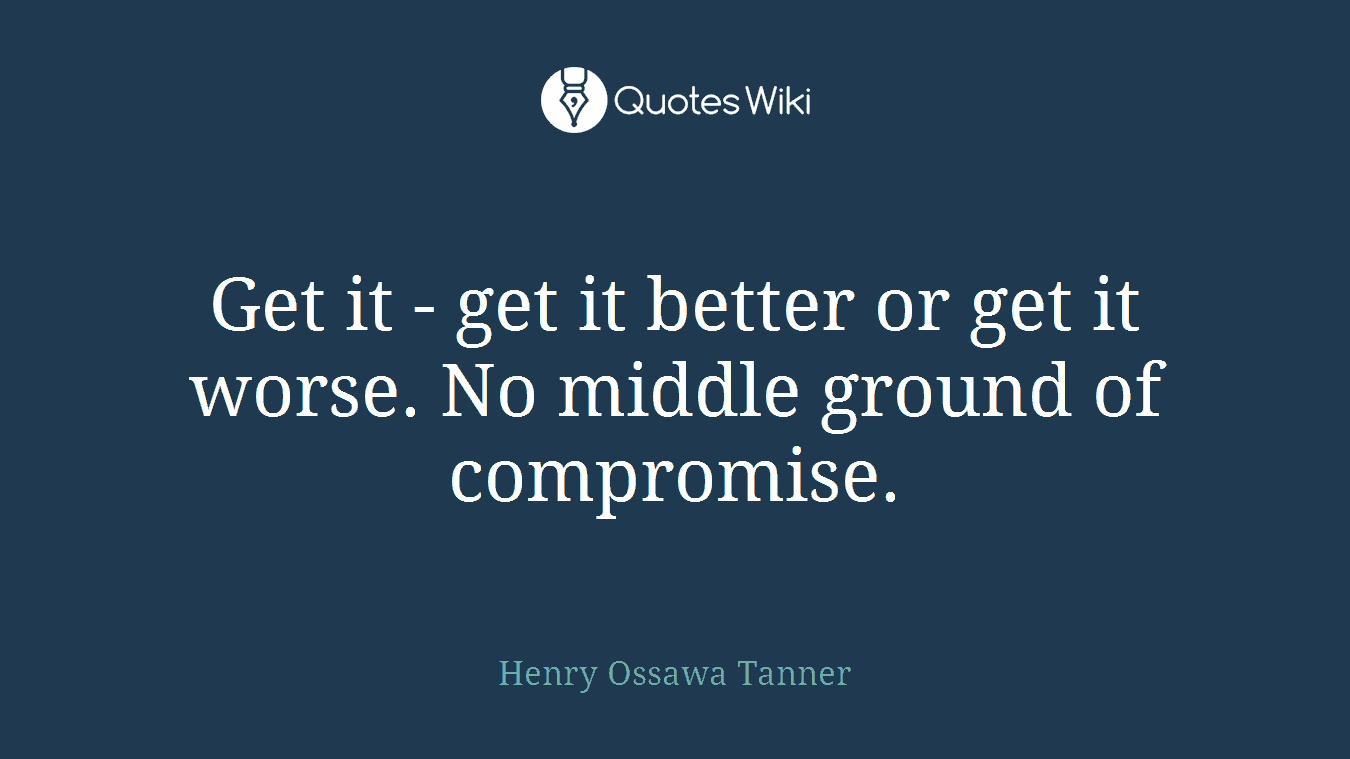 Get it - get it better or get it worse. No middle ground of compromise.