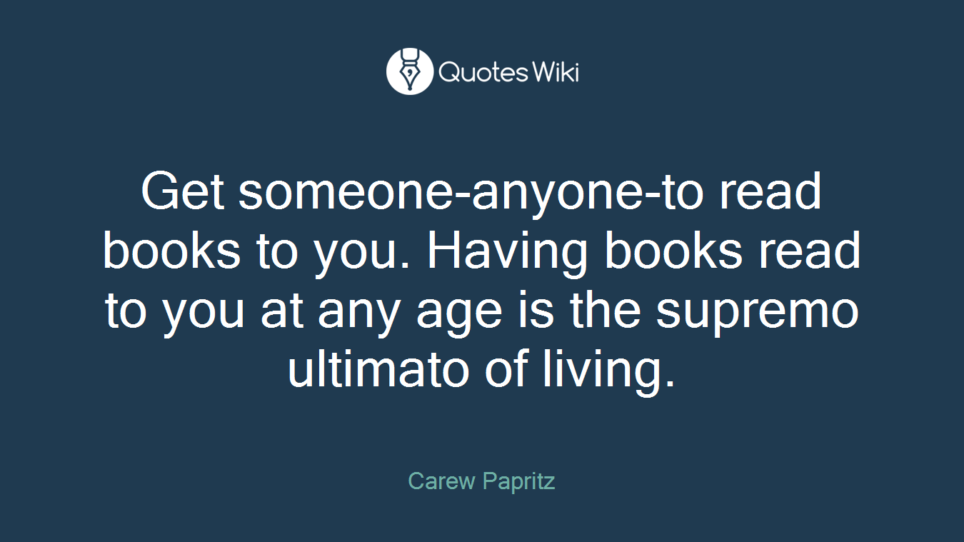 Get someone-anyone-to read books to you. Having books read to you at any age is the supremo ultimato of living.