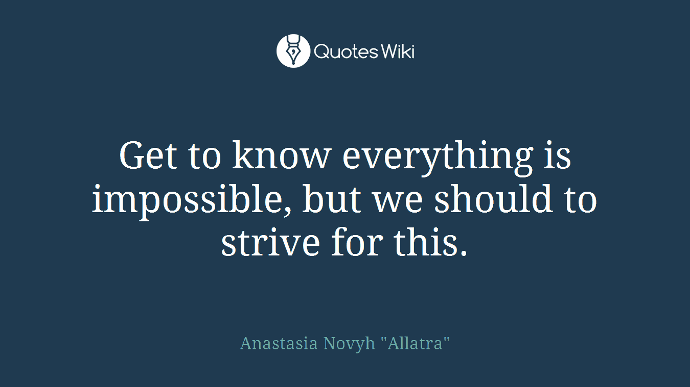 Get to know everything is impossible, but we should to strive for this.