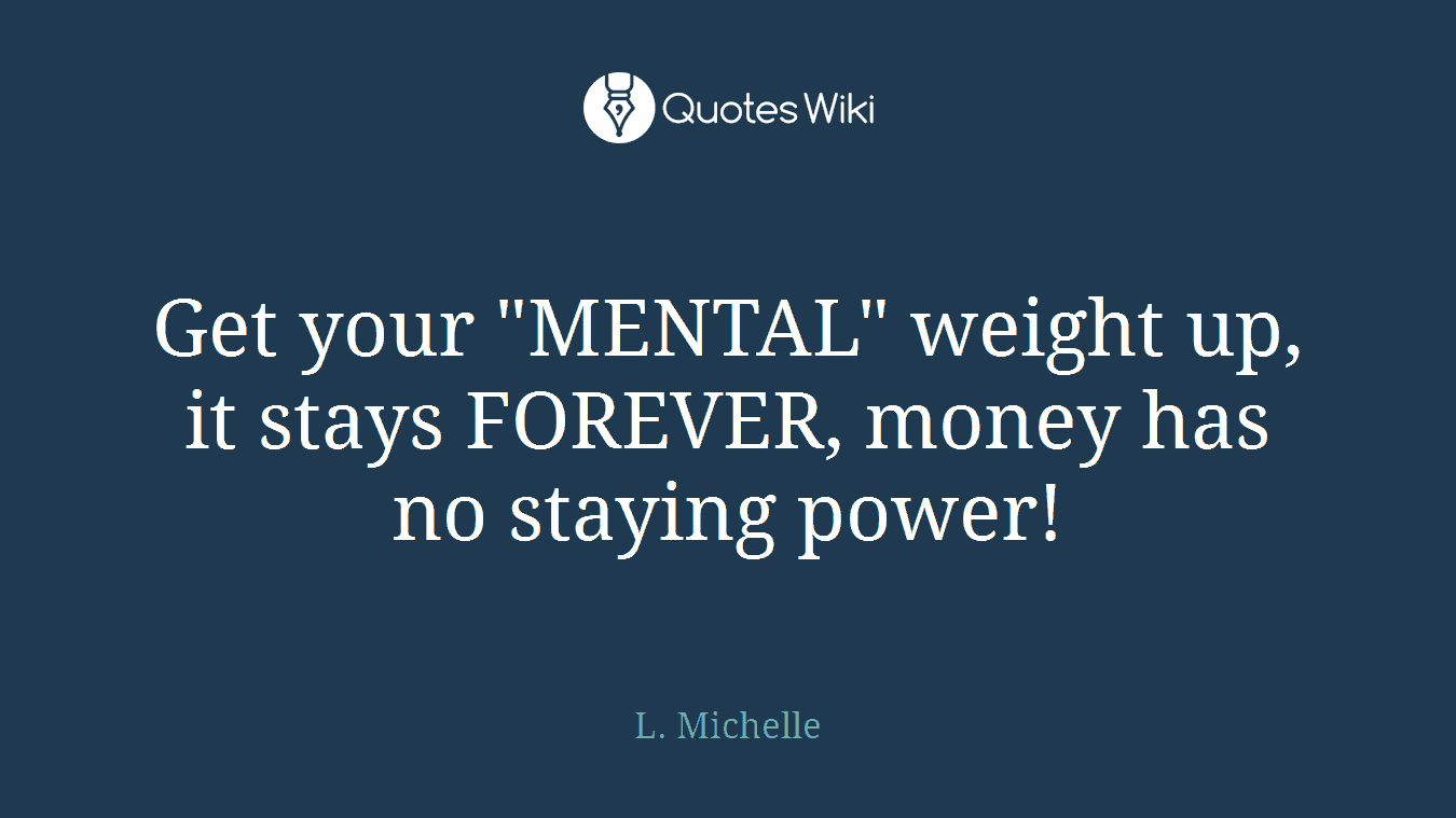 Get your "MENTAL" weight up, it stays FOREVER, money has no staying power!