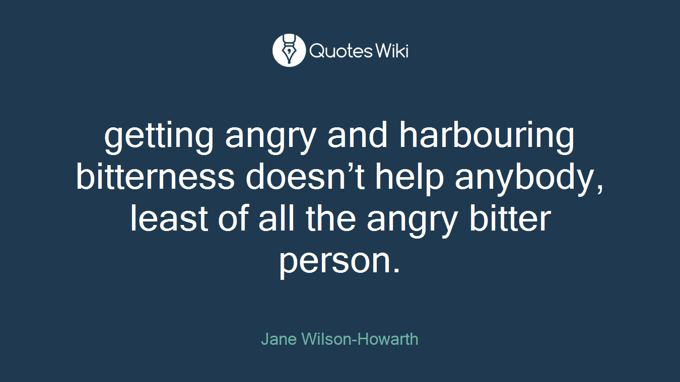 getting angry and harbouring bitterness doesn’t help anybody, least of all the angry bitter person.