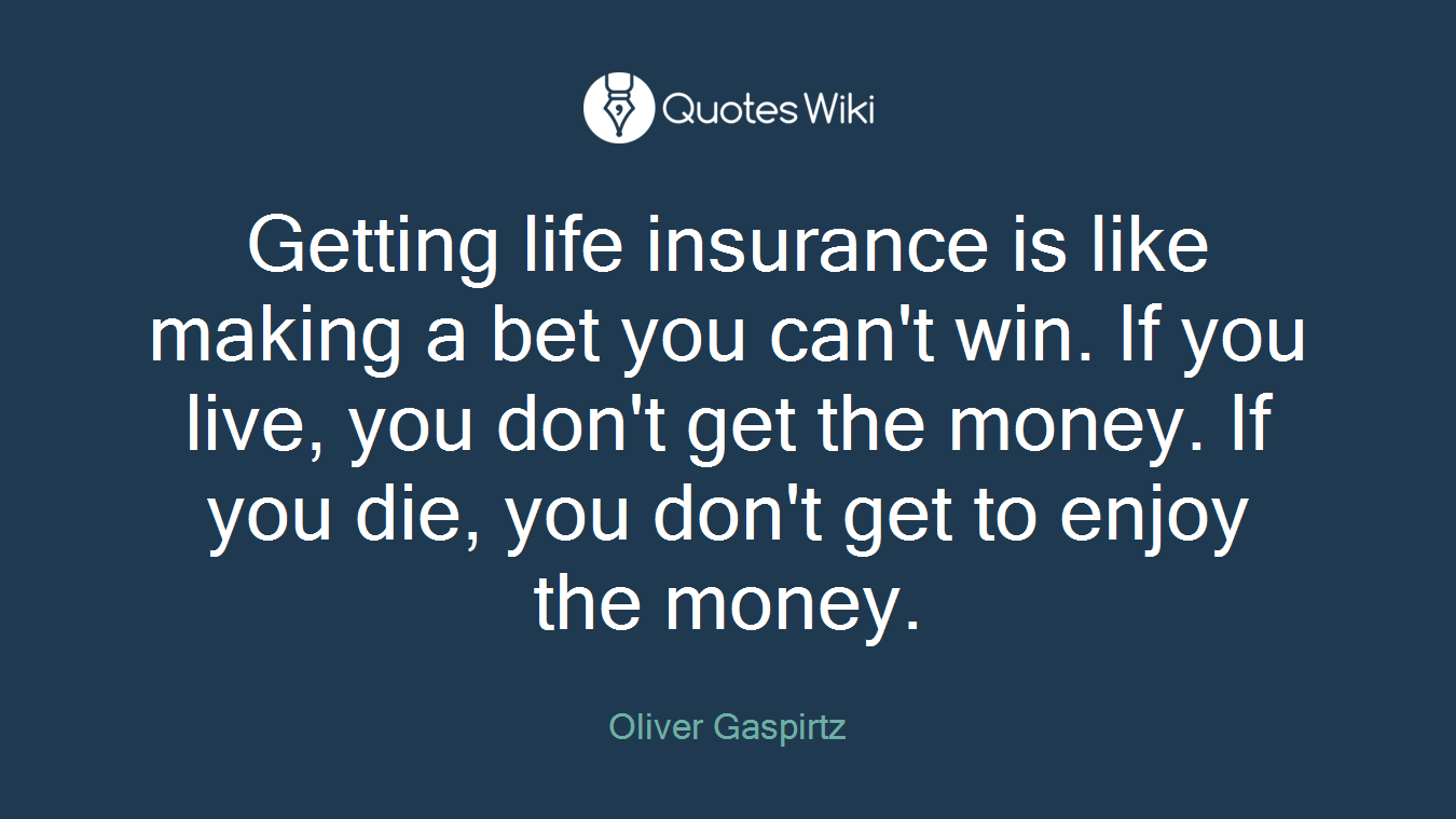 Getting life insurance is like making a bet you can't win. If you live, you don't get the money. If you die, you don't get to enjoy the money.