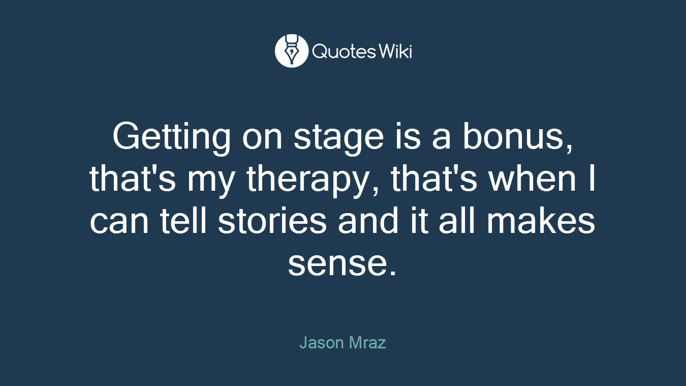 Getting on stage is a bonus, that's my therapy, that's when I can tell stories and it all makes sense.